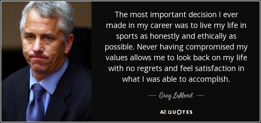 The most important decision I ever made in my career was to live my life in sports as honestly and ethically as possible. Never having compromised my values allows me to look back on my life with no regrets and feel satisfaction in what I was able to accomplish. - Greg LeMond