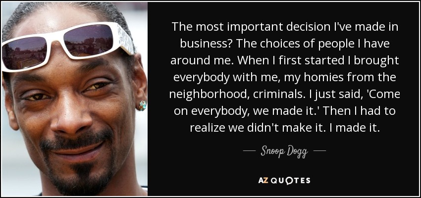 The most important decision I've made in business? The choices of people I have around me. When I first started I brought everybody with me, my homies from the neighborhood, criminals. I just said, 'Come on everybody, we made it.' Then I had to realize we didn't make it. I made it. - Snoop Dogg