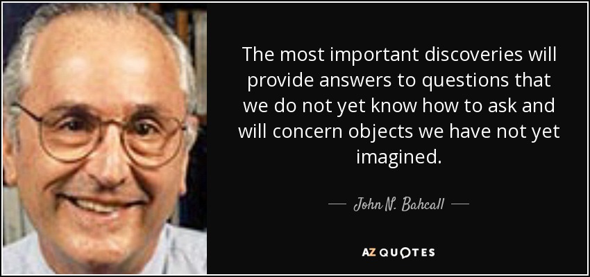 The most important discoveries will provide answers to questions that we do not yet know how to ask and will concern objects we have not yet imagined. - John N. Bahcall