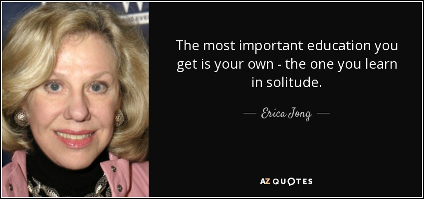 The most important education you get is your own - the one you learn in solitude. - Erica Jong