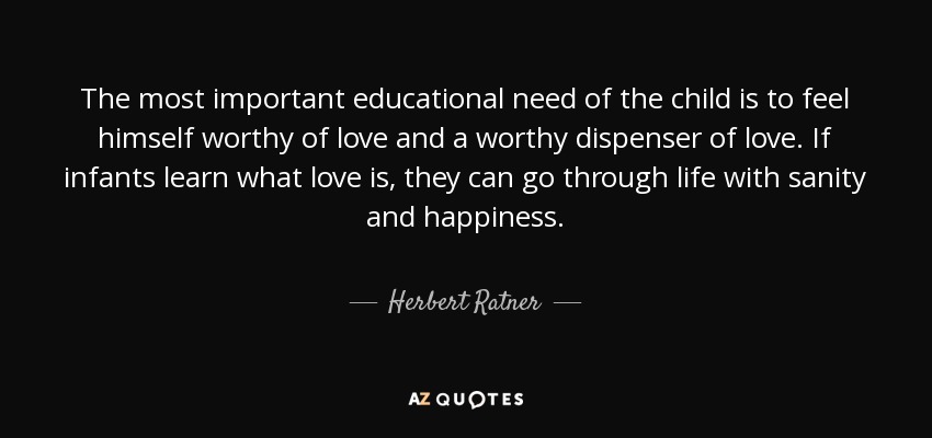 The most important educational need of the child is to feel himself worthy of love and a worthy dispenser of love. If infants learn what love is, they can go through life with sanity and happiness. - Herbert Ratner