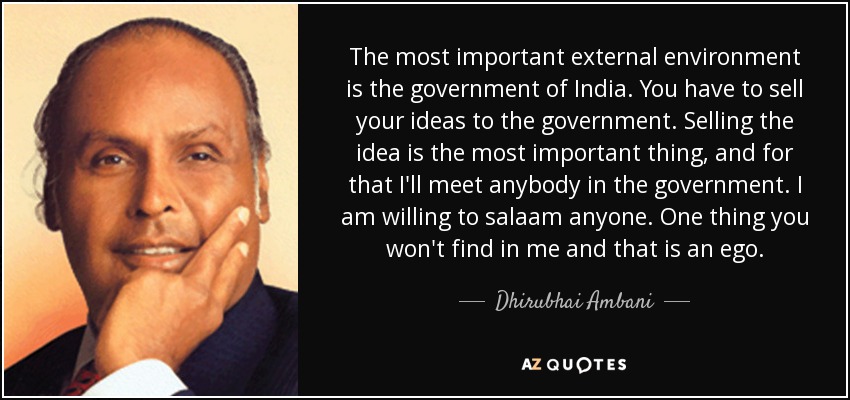 The most important external environment is the government of India. You have to sell your ideas to the government. Selling the idea is the most important thing, and for that I'll meet anybody in the government. I am willing to salaam anyone. One thing you won't find in me and that is an ego. - Dhirubhai Ambani