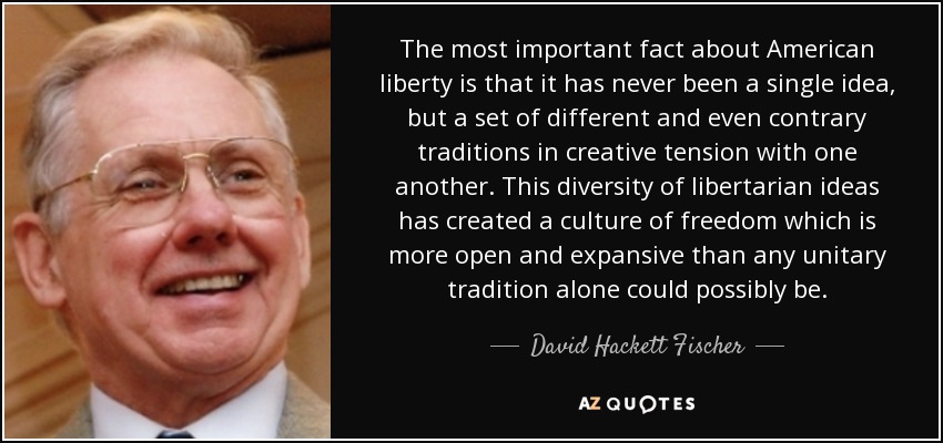 The most important fact about American liberty is that it has never been a single idea, but a set of different and even contrary traditions in creative tension with one another. This diversity of libertarian ideas has created a culture of freedom which is more open and expansive than any unitary tradition alone could possibly be. - David Hackett Fischer