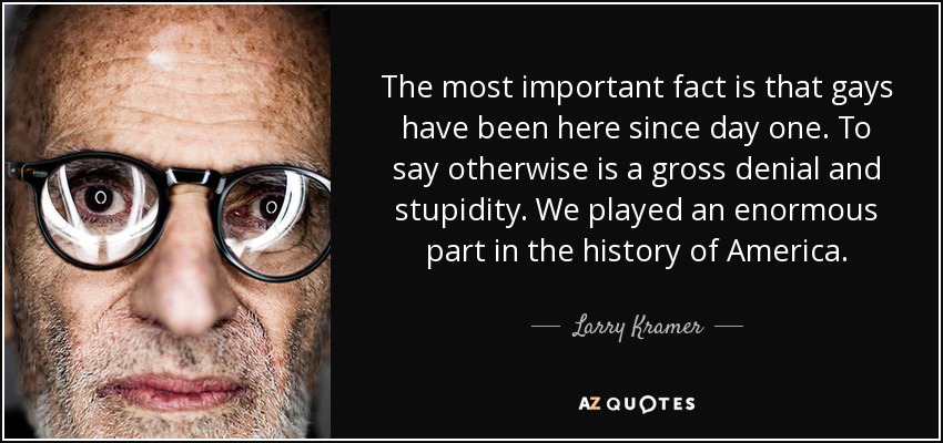 The most important fact is that gays have been here since day one. To say otherwise is a gross denial and stupidity. We played an enormous part in the history of America. - Larry Kramer