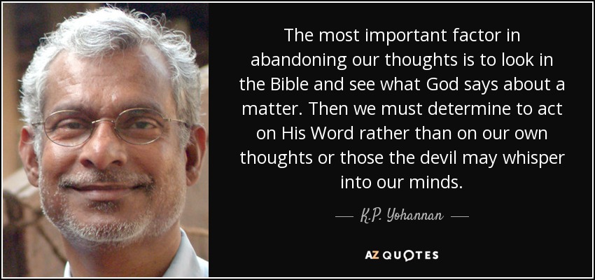 The most important factor in abandoning our thoughts is to look in the Bible and see what God says about a matter. Then we must determine to act on His Word rather than on our own thoughts or those the devil may whisper into our minds. - K.P. Yohannan