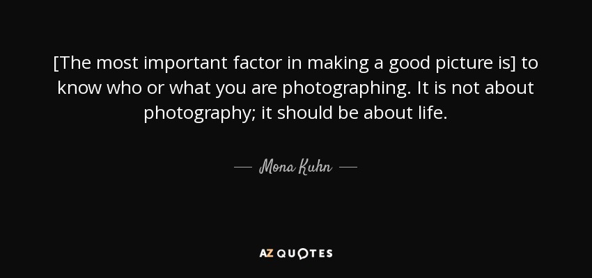 [The most important factor in making a good picture is] to know who or what you are photographing. It is not about photography; it should be about life. - Mona Kuhn