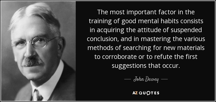The most important factor in the training of good mental habits consists in acquiring the attitude of suspended conclusion, and in mastering the various methods of searching for new materials to corroborate or to refute the first suggestions that occur. - John Dewey