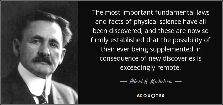 The most important fundamental laws and facts of physical science have all been discovered, and these are now so firmly established that the possibility of their ever being supplemented in consequence of new discoveries is exceedingly remote. - Albert A. Michelson