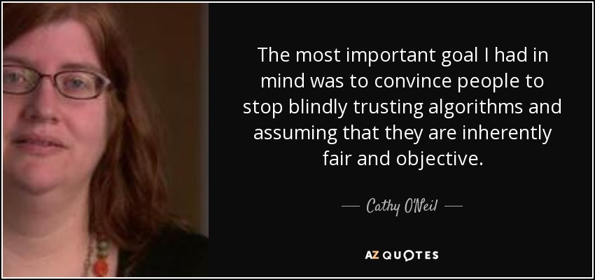 The most important goal I had in mind was to convince people to stop blindly trusting algorithms and assuming that they are inherently fair and objective. - Cathy O'Neil