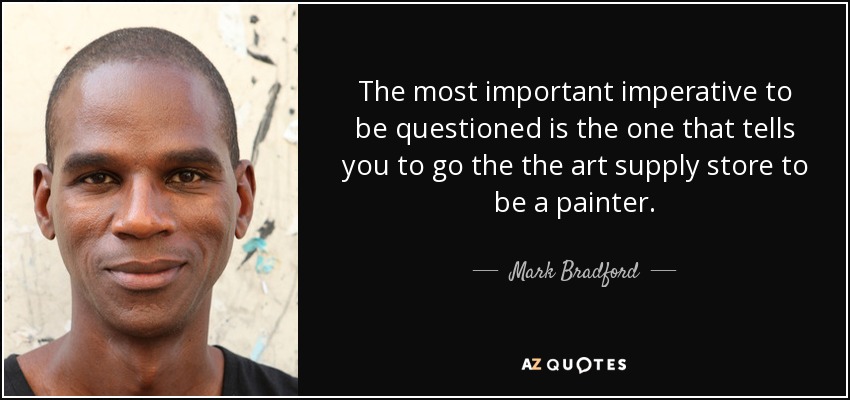 The most important imperative to be questioned is the one that tells you to go the the art supply store to be a painter. - Mark Bradford