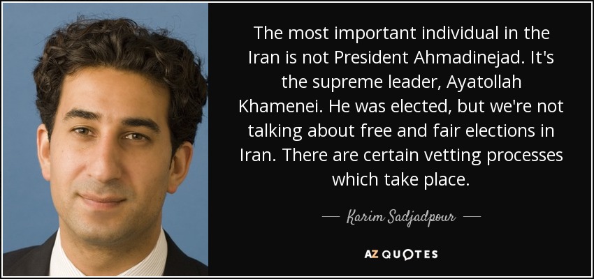 The most important individual in the Iran is not President Ahmadinejad. It's the supreme leader, Ayatollah Khamenei. He was elected, but we're not talking about free and fair elections in Iran. There are certain vetting processes which take place. - Karim Sadjadpour