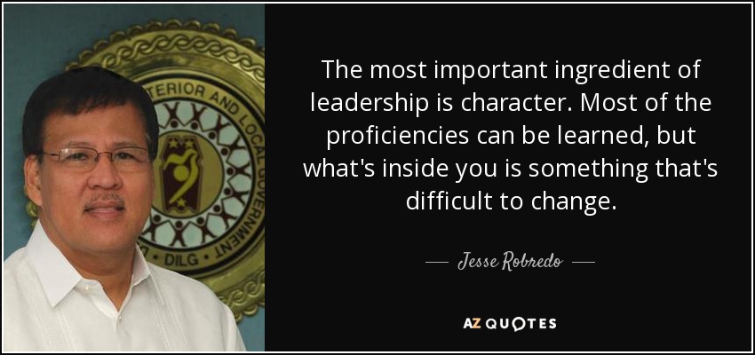 The most important ingredient of leadership is character. Most of the proficiencies can be learned, but what's inside you is something that's difficult to change. - Jesse Robredo
