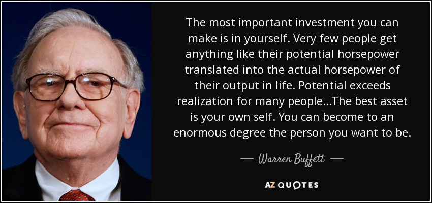 The most important investment you can make is in yourself. Very few people get anything like their potential horsepower translated into the actual horsepower of their output in life. Potential exceeds realization for many people...The best asset is your own self. You can become to an enormous degree the person you want to be. - Warren Buffett