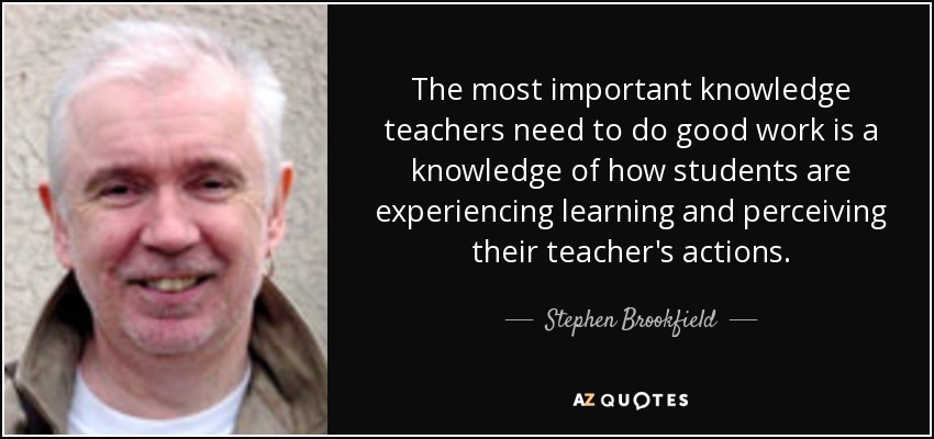 The most important knowledge teachers need to do good work is a knowledge of how students are experiencing learning and perceiving their teacher's actions. - Stephen Brookfield