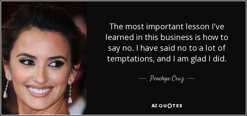 The most important lesson I've learned in this business is how to say no. I have said no to a lot of temptations, and I am glad I did. - Penelope Cruz