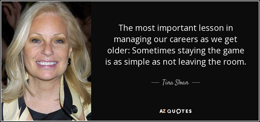 The most important lesson in managing our careers as we get older: Sometimes staying the game is as simple as not leaving the room. - Tina Sloan