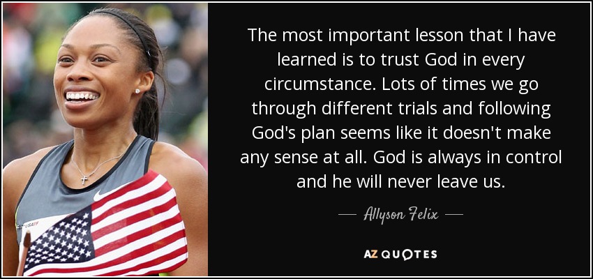 The most important lesson that I have learned is to trust God in every circumstance. Lots of times we go through different trials and following God's plan seems like it doesn't make any sense at all. God is always in control and he will never leave us. - Allyson Felix
