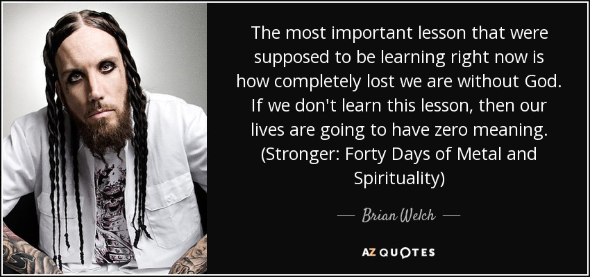 The most important lesson that were supposed to be learning right now is how completely lost we are without God. If we don't learn this lesson, then our lives are going to have zero meaning. (Stronger: Forty Days of Metal and Spirituality) - Brian Welch