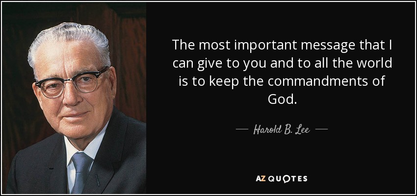 The most important message that I can give to you and to all the world is to keep the commandments of God. - Harold B. Lee
