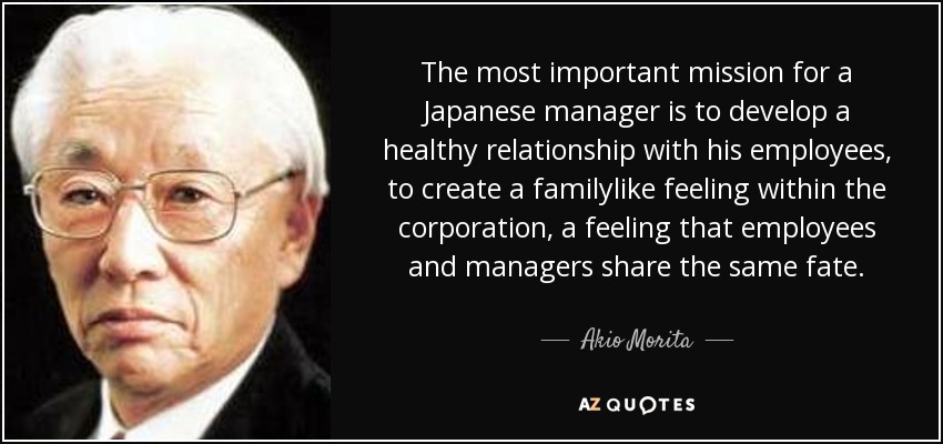 The most important mission for a Japanese manager is to develop a healthy relationship with his employees, to create a familylike feeling within the corporation, a feeling that employees and managers share the same fate. - Akio Morita