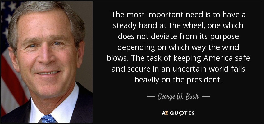The most important need is to have a steady hand at the wheel, one which does not deviate from its purpose depending on which way the wind blows. The task of keeping America safe and secure in an uncertain world falls heavily on the president. - George W. Bush