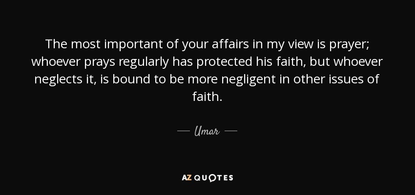 The most important of your affairs in my view is prayer; whoever prays regularly has protected his faith, but whoever neglects it, is bound to be more negligent in other issues of faith. - Umar
