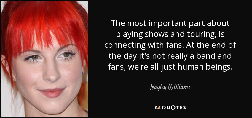 The most important part about playing shows and touring, is connecting with fans. At the end of the day it's not really a band and fans, we're all just human beings. - Hayley Williams