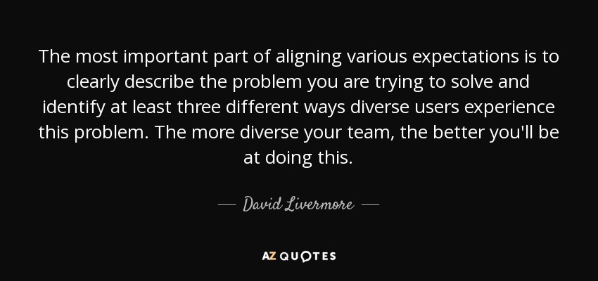 The most important part of aligning various expectations is to clearly describe the problem you are trying to solve and identify at least three different ways diverse users experience this problem. The more diverse your team, the better you'll be at doing this. - David Livermore