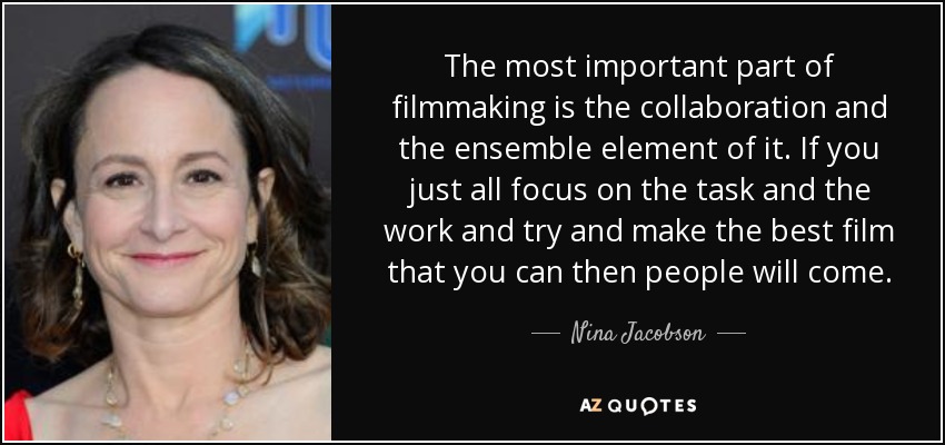 The most important part of filmmaking is the collaboration and the ensemble element of it. If you just all focus on the task and the work and try and make the best film that you can then people will come. - Nina Jacobson