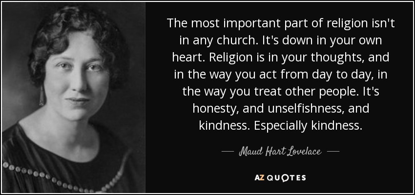 The most important part of religion isn't in any church. It's down in your own heart. Religion is in your thoughts, and in the way you act from day to day, in the way you treat other people. It's honesty, and unselfishness, and kindness. Especially kindness. - Maud Hart Lovelace
