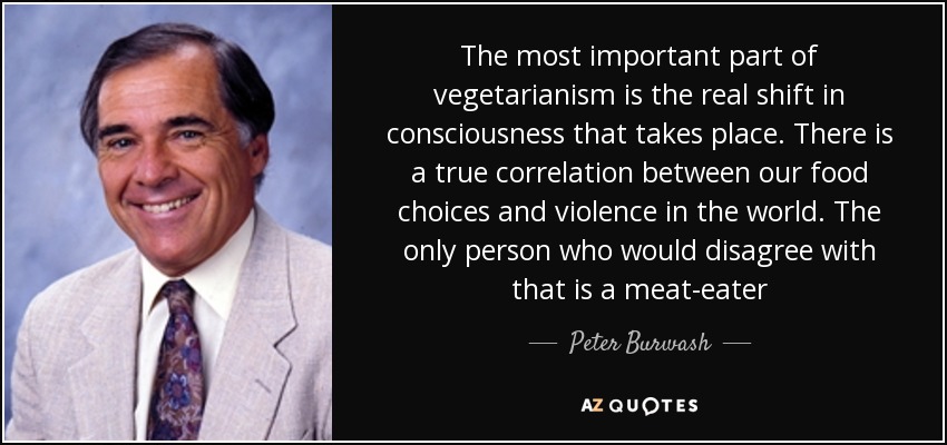 The most important part of vegetarianism is the real shift in consciousness that takes place. There is a true correlation between our food choices and violence in the world. The only person who would disagree with that is a meat-eater - Peter Burwash