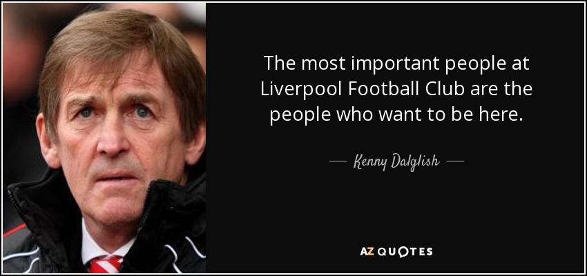 The most important people at Liverpool Football Club are the people who want to be here. - Kenny Dalglish