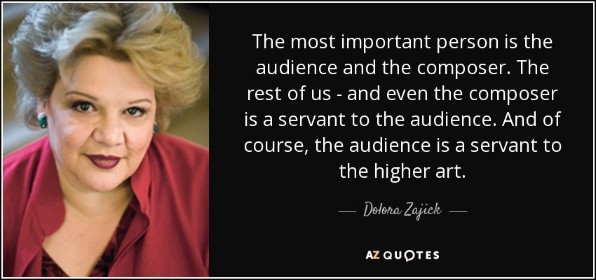 The most important person is the audience and the composer. The rest of us - and even the composer is a servant to the audience. And of course, the audience is a servant to the higher art. - Dolora Zajick