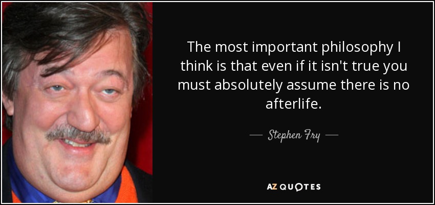 The most important philosophy I think is that even if it isn't true you must absolutely assume there is no afterlife. - Stephen Fry