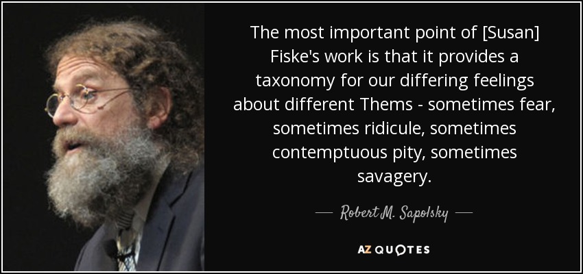 The most important point of [Susan] Fiske's work is that it provides a taxonomy for our differing feelings about different Thems - sometimes fear, sometimes ridicule, sometimes contemptuous pity, sometimes savagery. - Robert M. Sapolsky