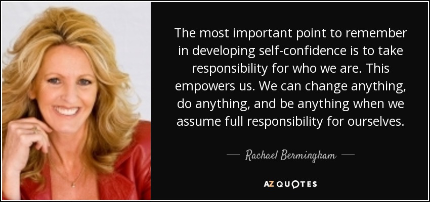 The most important point to remember in developing self-confidence is to take responsibility for who we are. This empowers us. We can change anything, do anything, and be anything when we assume full responsibility for ourselves. - Rachael Bermingham