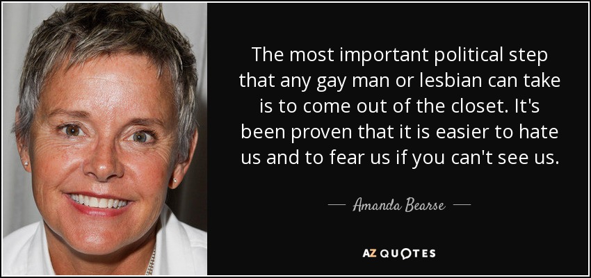 The most important political step that any gay man or lesbian can take is to come out of the closet. It's been proven that it is easier to hate us and to fear us if you can't see us. - Amanda Bearse