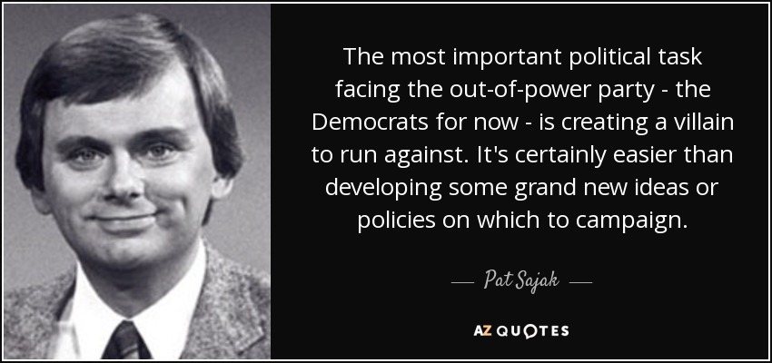The most important political task facing the out-of-power party - the Democrats for now - is creating a villain to run against. It's certainly easier than developing some grand new ideas or policies on which to campaign. - Pat Sajak