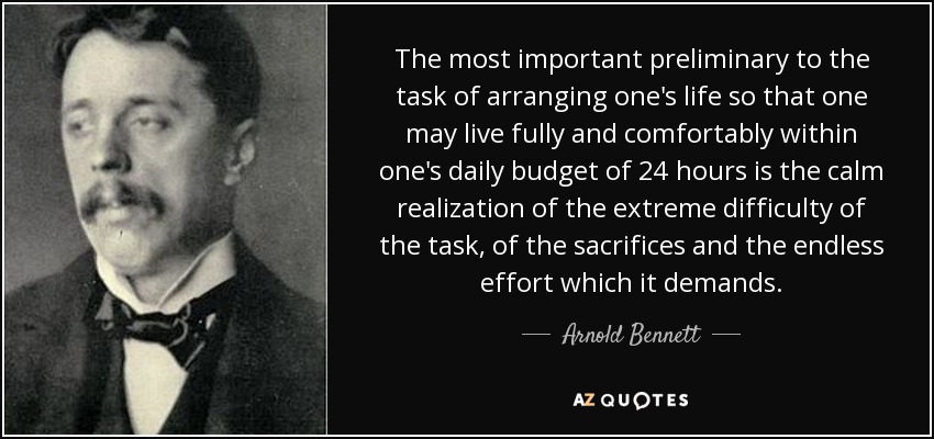 The most important preliminary to the task of arranging one's life so that one may live fully and comfortably within one's daily budget of 24 hours is the calm realization of the extreme difficulty of the task, of the sacrifices and the endless effort which it demands. - Arnold Bennett