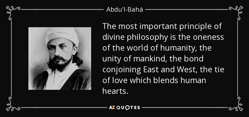 The most important principle of divine philosophy is the oneness of the world of humanity, the unity of mankind, the bond conjoining East and West, the tie of love which blends human hearts. - Abdu'l-Bahá