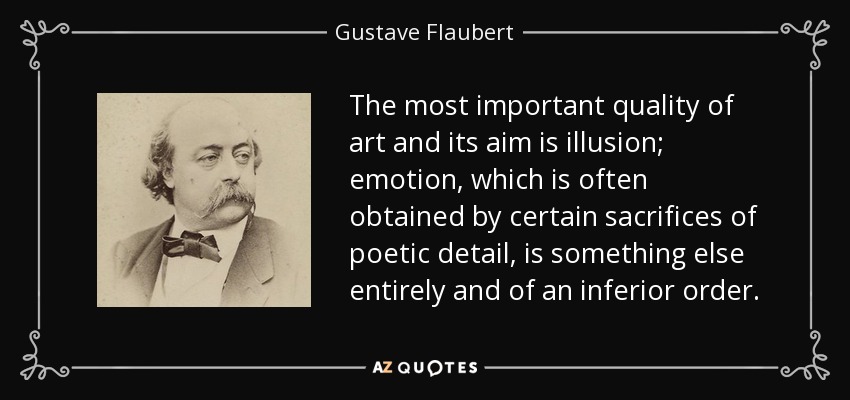 The most important quality of art and its aim is illusion; emotion, which is often obtained by certain sacrifices of poetic detail, is something else entirely and of an inferior order. - Gustave Flaubert