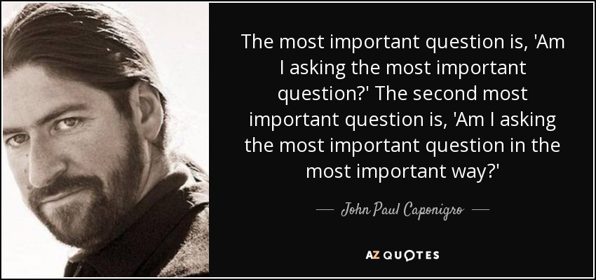 The most important question is, 'Am I asking the most important question?' The second most important question is, 'Am I asking the most important question in the most important way?' - John Paul Caponigro
