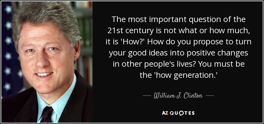 The most important question of the 21st century is not what or how much, it is 'How?' How do you propose to turn your good ideas into positive changes in other people's lives? You must be the 'how generation.' - William J. Clinton