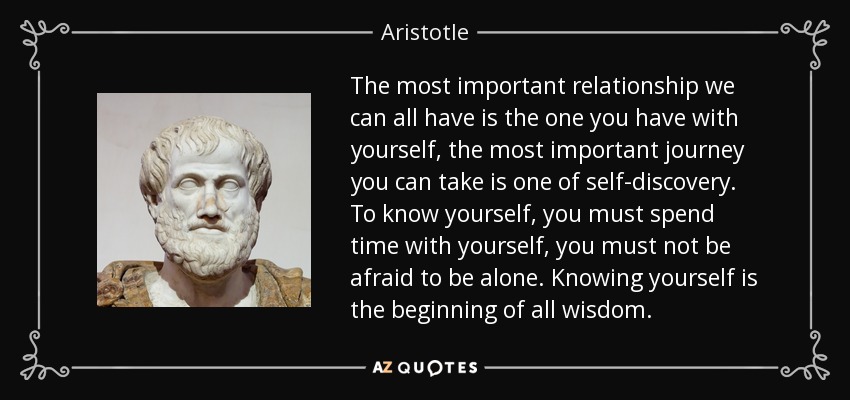 The most important relationship we can all have is the one you have with yourself, the most important journey you can take is one of self-discovery. To know yourself, you must spend time with yourself, you must not be afraid to be alone. Knowing yourself is the beginning of all wisdom. - Aristotle