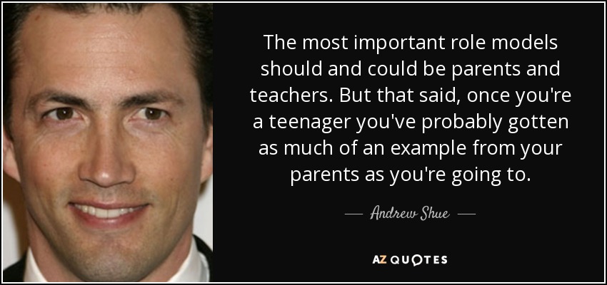 The most important role models should and could be parents and teachers. But that said, once you're a teenager you've probably gotten as much of an example from your parents as you're going to. - Andrew Shue