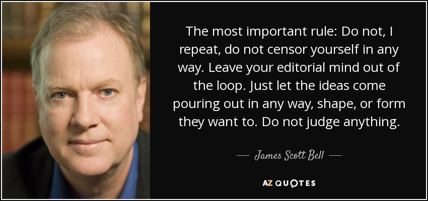 The most important rule: Do not, I repeat, do not censor yourself in any way. Leave your editorial mind out of the loop. Just let the ideas come pouring out in any way, shape, or form they want to. Do not judge anything. - James Scott Bell