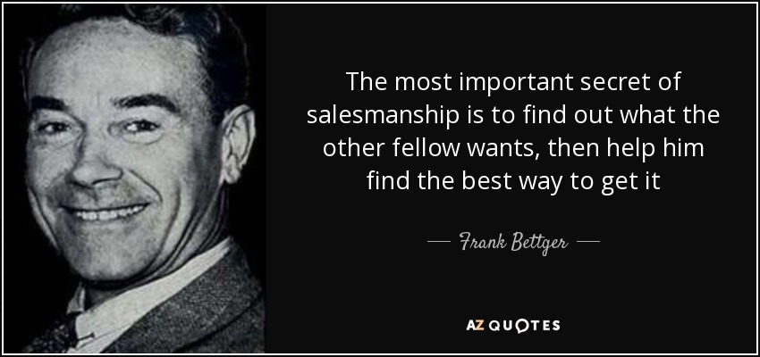 The most important secret of salesmanship is to find out what the other fellow wants, then help him find the best way to get it - Frank Bettger