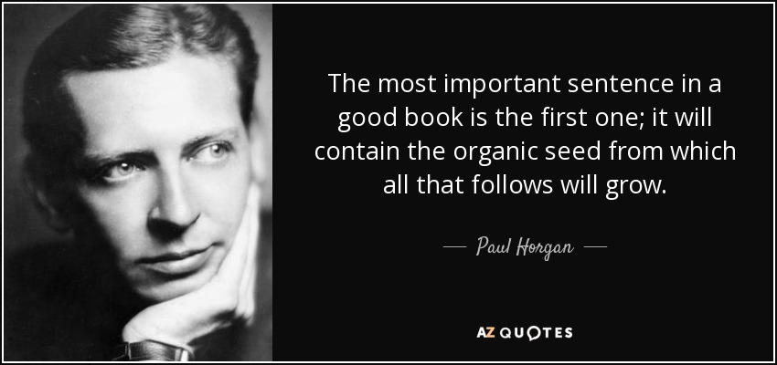 The most important sentence in a good book is the first one; it will contain the organic seed from which all that follows will grow. - Paul Horgan