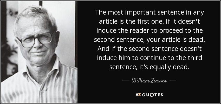 The most important sentence in any article is the first one. If it doesn't induce the reader to proceed to the second sentence, your article is dead. And if the second sentence doesn't induce him to continue to the third sentence, it's equally dead. - William Zinsser