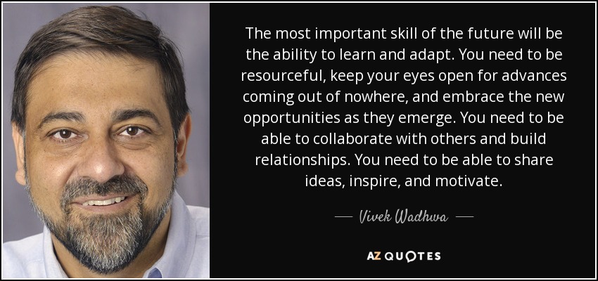 The most important skill of the future will be the ability to learn and adapt. You need to be resourceful, keep your eyes open for advances coming out of nowhere, and embrace the new opportunities as they emerge. You need to be able to collaborate with others and build relationships. You need to be able to share ideas, inspire, and motivate. - Vivek Wadhwa
